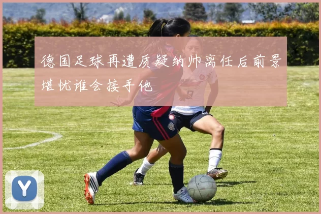 德国足球再遭质疑纳帅离任后前景堪忧谁会接手他